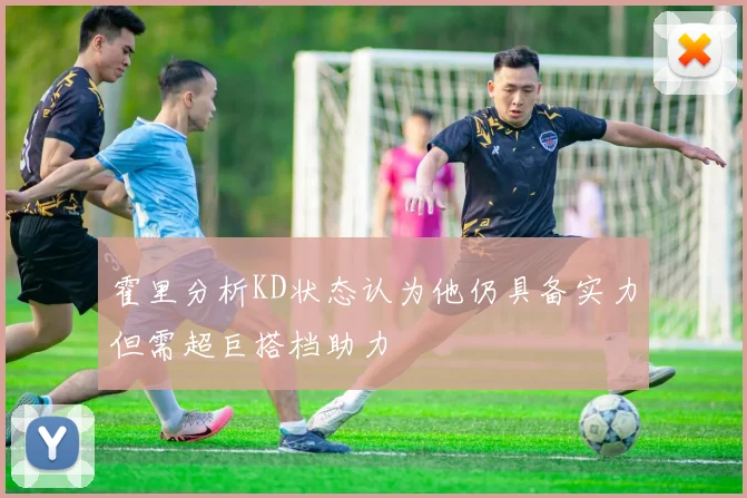 霍里分析KD状态认为他仍具备实力但需超巨搭档助力
