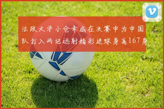 法政大学小仓幸成在决赛中为中国队打入两记远射精彩进球身高167身价25万欧