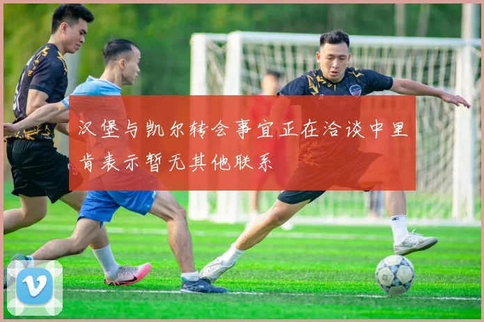 汉堡与凯尔转会事宜正在洽谈中里肯表示暂无其他联系