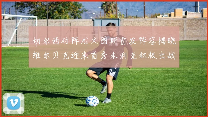 切尔西对阵尤文图斯首发阵容揭晓维尔贝克迎来首秀米利克积极出战蓝军替补席人数达到21人