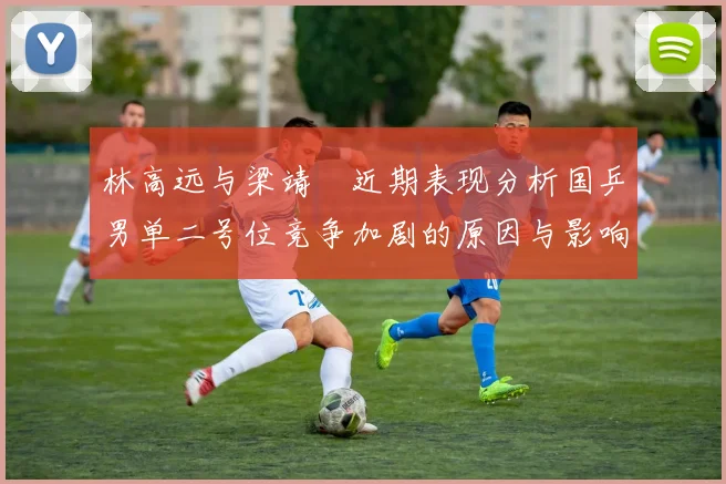 林高远与梁靖崑近期表现分析国乒男单二号位竞争加剧的原因与影响