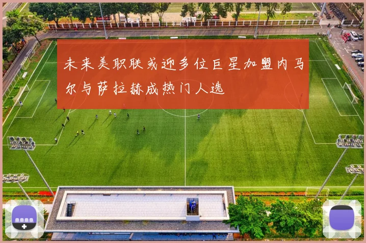 未来美职联或迎多位巨星加盟内马尔与萨拉赫成热门人选