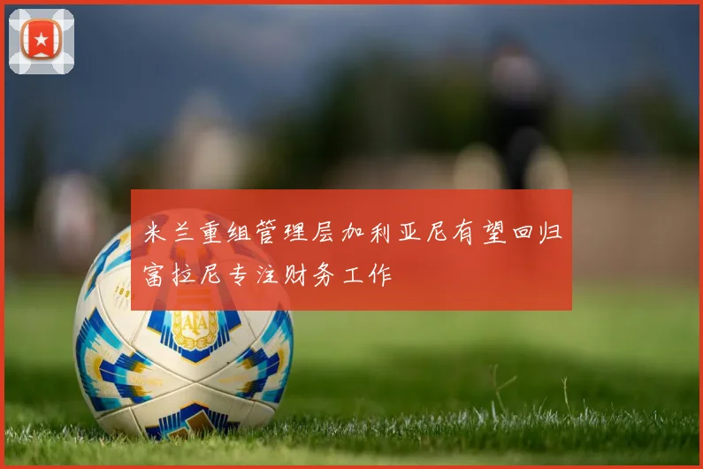 米兰重组管理层加利亚尼有望回归富拉尼专注财务工作