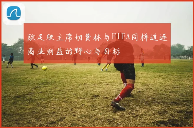 欧足联主席切费林与FIFA同样追逐商业利益的野心与目标