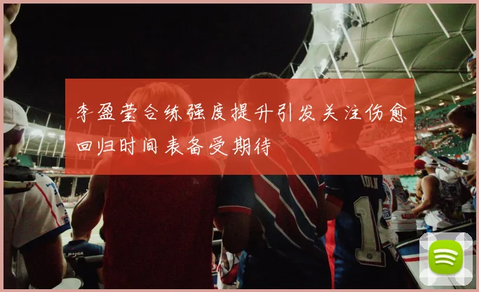 李盈莹合练强度提升引发关注伤愈回归时间表备受期待