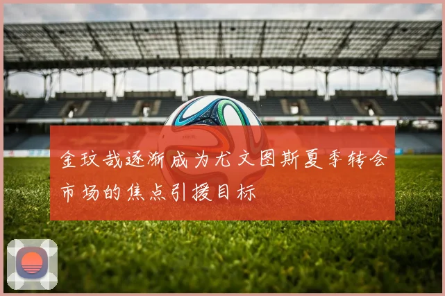 金玟哉逐渐成为尤文图斯夏季转会市场的焦点引援目标