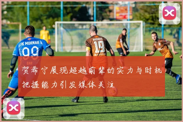 贺希宁展现超越前辈的实力与时机把握能力引发媒体关注