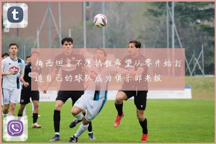 梅西坦言不愿执教希望从零开始打造自己的球队成为俱乐部老板