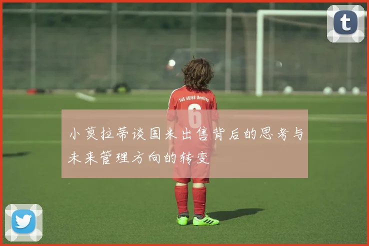 小莫拉蒂谈国米出售背后的思考与未来管理方向的转变