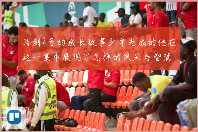 马刺2号的成长故事少年老成的他在这一集中展现了怎样的风采与智慧