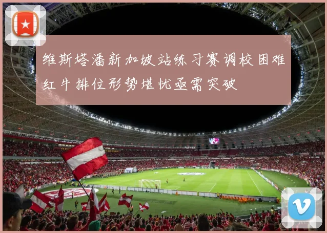 维斯塔潘新加坡站练习赛调校困难红牛排位形势堪忧亟需突破