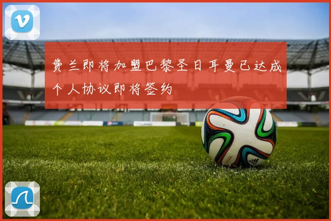 费兰即将加盟巴黎圣日耳曼已达成个人协议即将签约