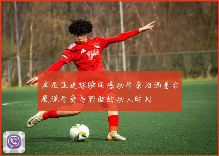 库尼亚进球瞬间感动母亲泪洒看台展现母爱与骄傲的动人时刻