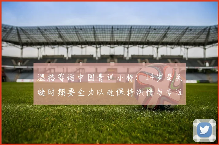 温格寄语中国青训小将：14岁是关键时期要全力以赴保持热情与专注