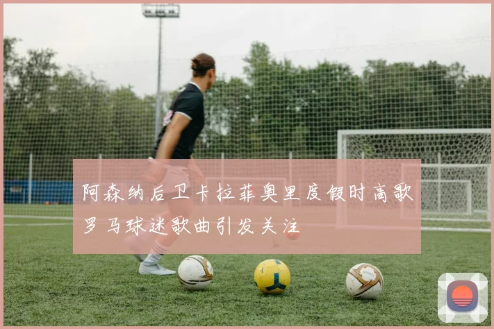 阿森纳后卫卡拉菲奥里度假时高歌罗马球迷歌曲引发关注