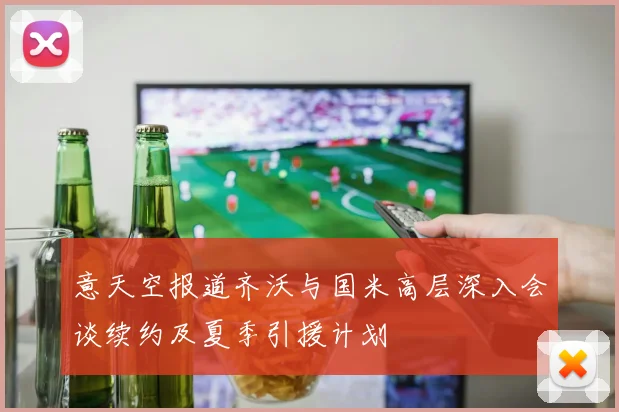 意天空报道齐沃与国米高层深入会谈续约及夏季引援计划