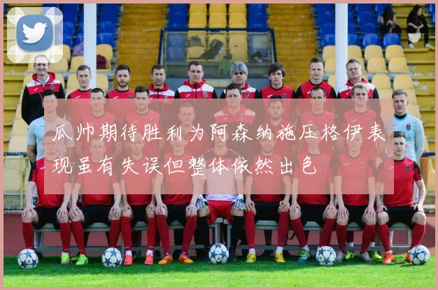 瓜帅期待胜利为阿森纳施压格伊表现虽有失误但整体依然出色