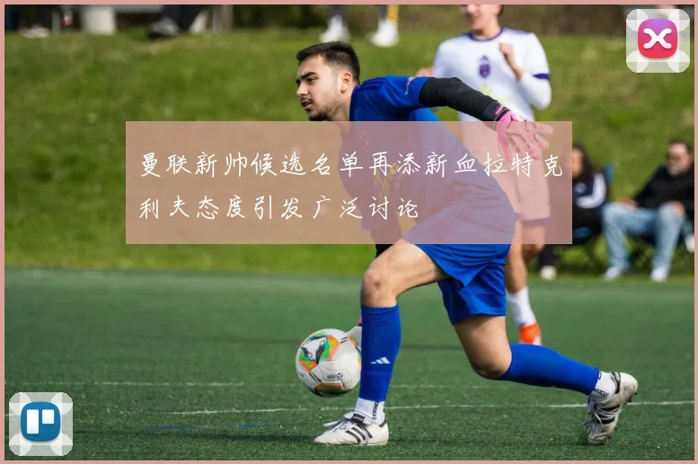曼联新帅候选名单再添新血拉特克利夫态度引发广泛讨论