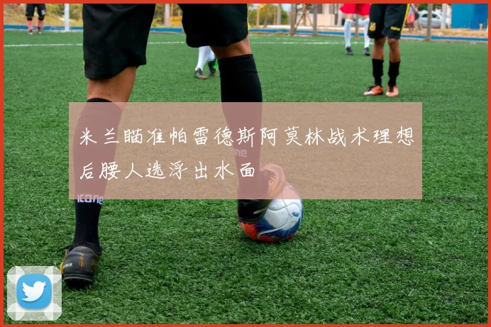 米兰瞄准帕雷德斯阿莫林战术理想后腰人选浮出水面