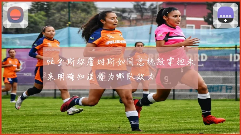 帕金斯称詹姆斯如同总统般掌控未来明确知道将为哪队效力