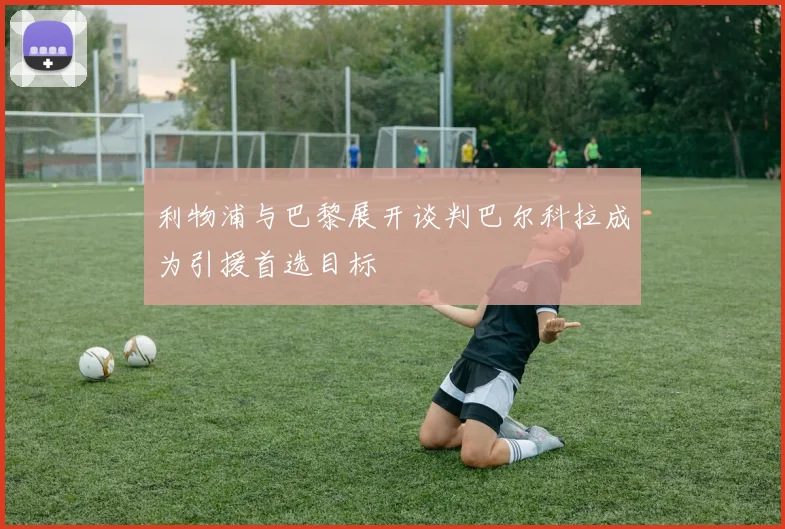 利物浦与巴黎展开谈判巴尔科拉成为引援首选目标