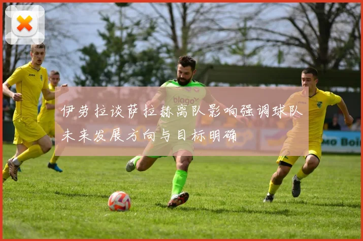 伊劳拉谈萨拉赫离队影响强调球队未来发展方向与目标明确