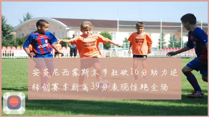 安芬尼西蒙斯末节狂砍16分助力逆转创赛季新高39分表现惊艳全场