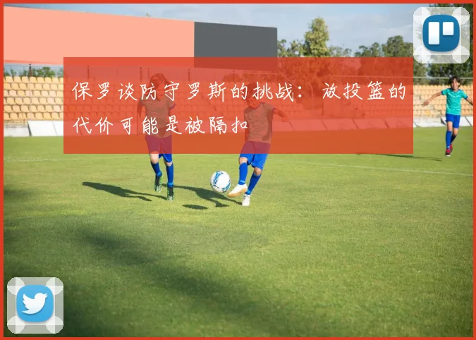 保罗谈防守罗斯的挑战：放投篮的代价可能是被隔扣
