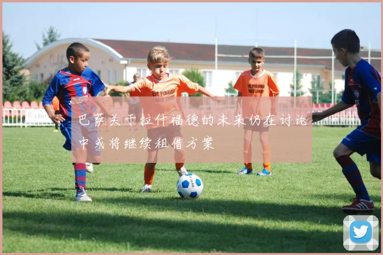 巴萨关于拉什福德的未来仍在讨论中或将继续租借方案
