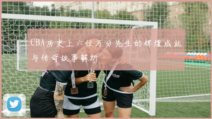 CBA历史上六位万分先生的辉煌成就与传奇故事解析