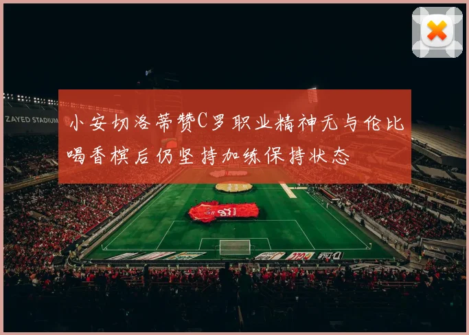 小安切洛蒂赞C罗职业精神无与伦比喝香槟后仍坚持加练保持状态