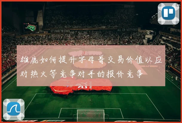 雄鹿如何提升字母哥交易价值以应对热火等竞争对手的报价竞争