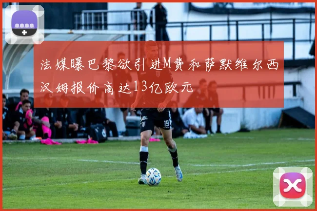 法媒曝巴黎欲引进M费和萨默维尔西汉姆报价高达13亿欧元