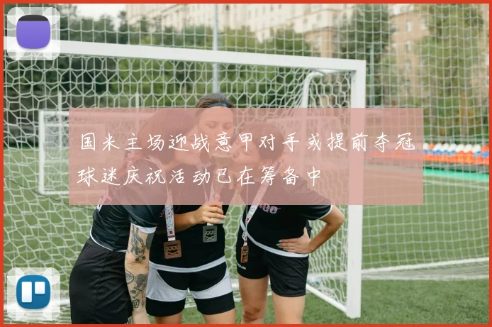 国米主场迎战意甲对手或提前夺冠球迷庆祝活动已在筹备中