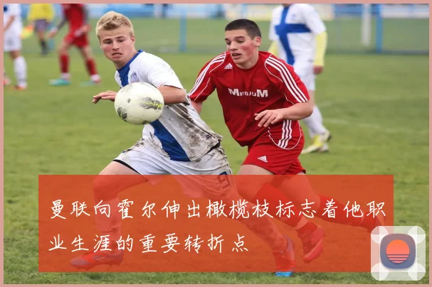 曼联向霍尔伸出橄榄枝标志着他职业生涯的重要转折点