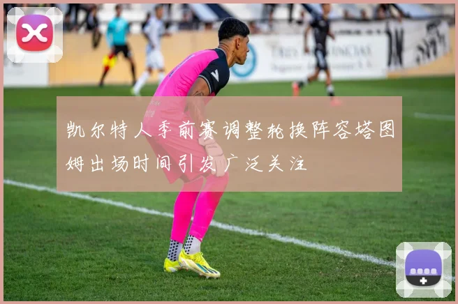 凯尔特人季前赛调整轮换阵容塔图姆出场时间引发广泛关注