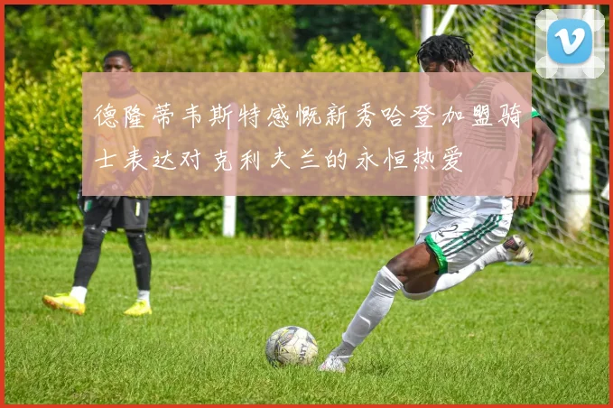 德隆蒂韦斯特感慨新秀哈登加盟骑士表达对克利夫兰的永恒热爱