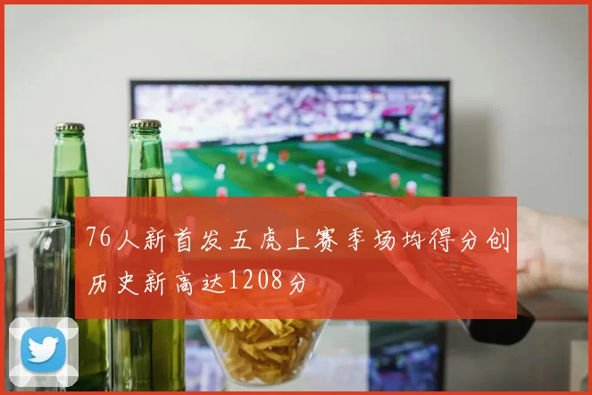 76人新首发五虎上赛季场均得分创历史新高达1208分